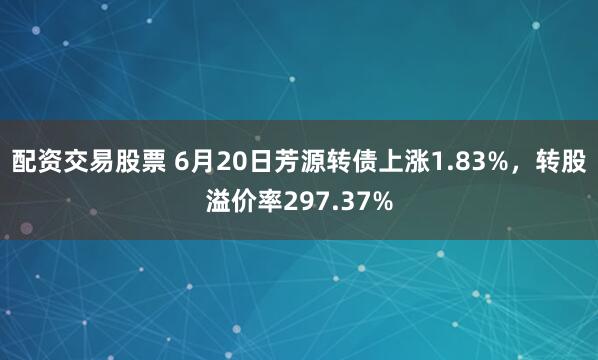 配资交易股票 6月20日芳源转债上涨1.83%，转股溢价率297.37%