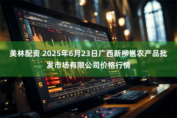 美林配资 2025年6月23日广西新柳邕农产品批发市场有限公司价格行情