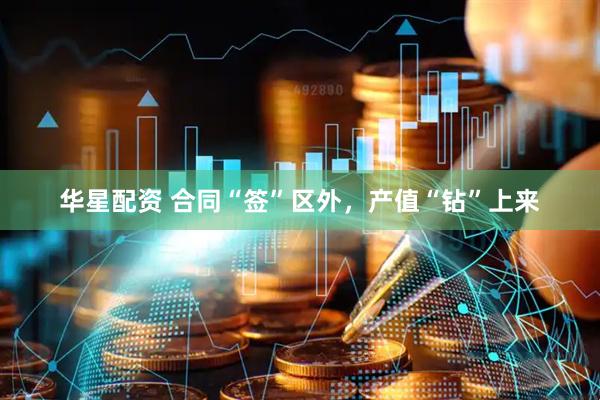 华星配资 合同“签”区外，产值“钻”上来