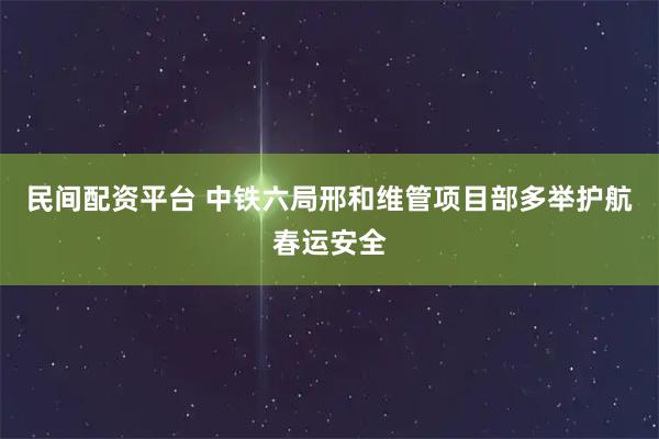 民间配资平台 中铁六局邢和维管项目部多举护航春运安全