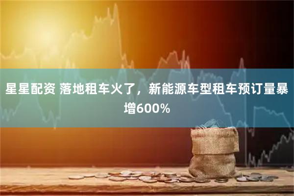 星星配资 落地租车火了，新能源车型租车预订量暴增600%