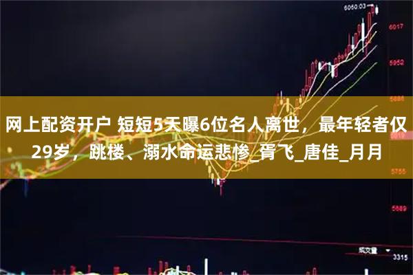 网上配资开户 短短5天曝6位名人离世，最年轻者仅29岁，跳楼、溺水命运悲惨_胥飞_唐佳_月月