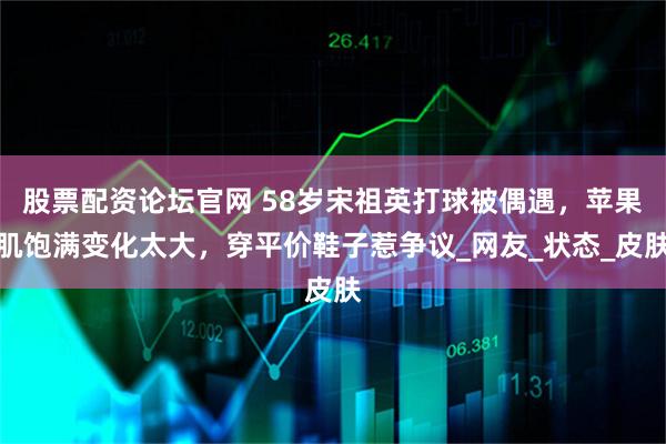 股票配资论坛官网 58岁宋祖英打球被偶遇，苹果肌饱满变化太大，穿平价鞋子惹争议_网友_状态_皮肤