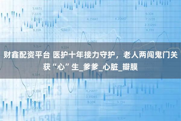 财鑫配资平台 医护十年接力守护，老人两闯鬼门关获“心”生_爹爹_心脏_瓣膜