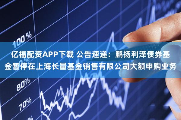 亿福配资APP下载 公告速递：鹏扬利泽债券基金暂停在上海长量基金销售有限公司大额申购业务
