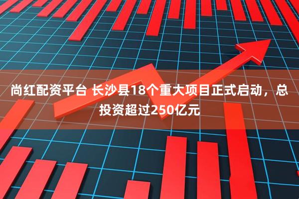 尚红配资平台 长沙县18个重大项目正式启动，总投资超过250亿元