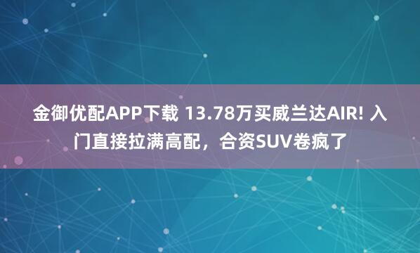 金御优配APP下载 13.78万买威兰达AIR! 入门直接拉满高配，合资SUV卷疯了