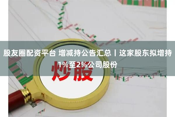 股友圈配资平台 增减持公告汇总丨这家股东拟增持1%至2%公司股份