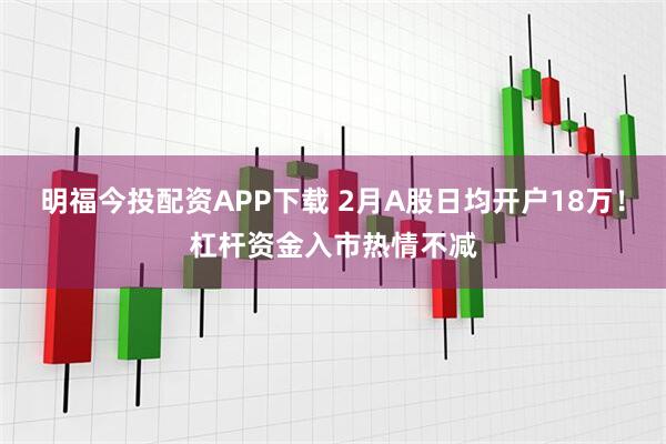 明福今投配资APP下载 2月A股日均开户18万！杠杆资金入市热情不减