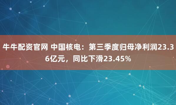 牛牛配资官网 中国核电：第三季度归母净利润23.36亿元，同比下滑23.45%