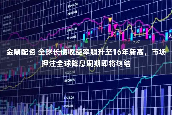 金鼎配资 全球长债收益率飙升至16年新高，市场押注全球降息周期即将终结