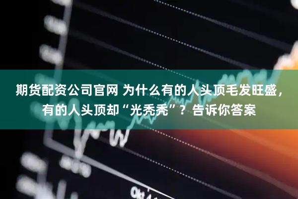 期货配资公司官网 为什么有的人头顶毛发旺盛，有的人头顶却“光秃秃”？告诉你答案