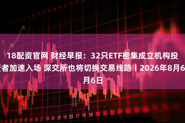 18配资官网 财经早报：32只ETF密集成立机构投资者加速入场 深交所也将切换交易线路丨2026年8月6日